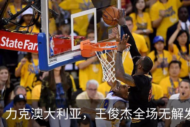 力克澳大利亚，王俊杰全场无解发挥，给中国男篮带来全新希望