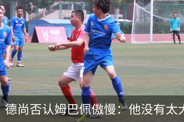 德尚否认姆巴佩傲慢：他没有太大的自我 只是提意见
