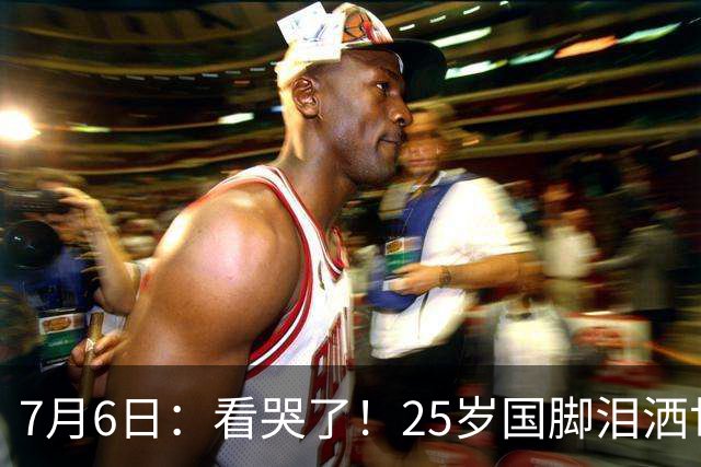 7月6日：看哭了！25岁国脚泪洒世界杯替补席，一项全新纪录成伤心导火索