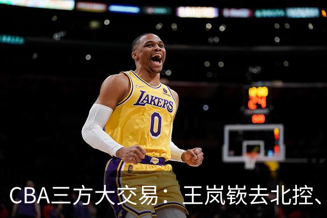 CBA三方大交易：王岚嵚去北控、王少杰去辽宁，同曦获千万现金补偿