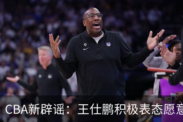 CBA新辟谣：王仕鹏积极表态愿意回归，易建联仍在考虑中！